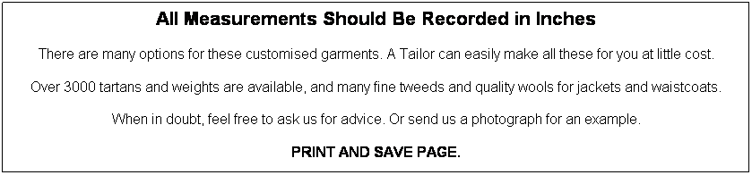 Text Box: All Measurements Should Be Recorded in Inches

There are many options for these customised garments. A Tailor can easily make all these for you at little cost.
Over 3000 tartans and weights are available, and many fine tweeds and quality wools for jackets and waistcoats.

When in doubt, feel free to ask us for advice. Or send us a photograph for an example.

PRINT AND SAVE PAGE.


