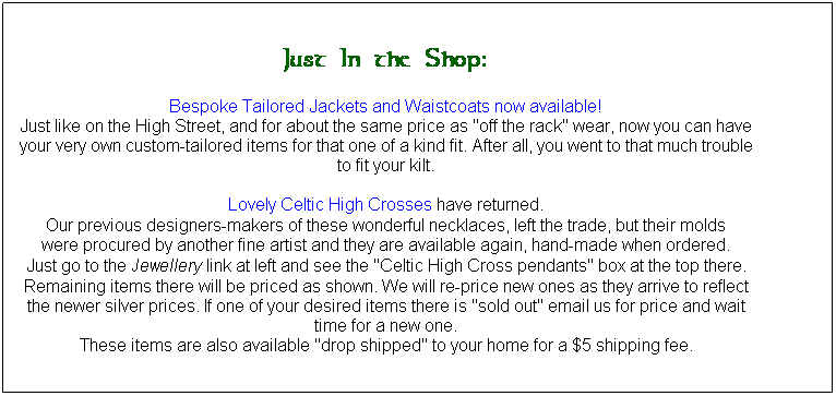Text Box: Just In the Shop:
Bespoke Tailored Jackets and Waistcoats now available!
Just like on the High Street, and for about the same price as "off the rack" wear, now you can have your very own custom-tailored items for that one of a kind fit. After all, you went to that much trouble to fit your kilt.

Lovely Celtic High Crosses have returned. 
Our previous designers-makers of these wonderful necklaces, left the trade, but their molds
were procured by another fine artist and they are available again, hand-made when ordered. 
Just go to the Jewellery link at left and see the "Celtic High Cross pendants" box at the top there. 
Remaining items there will be priced as shown. We will re-price new ones as they arrive to reflect the newer silver prices. If one of your desired items there is "sold out" email us for price and wait time for a new one.
These items are also available "drop shipped" to your home for a $5 shipping fee.

